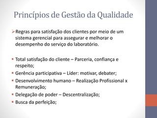 Princípios de Gestão da Qualidade
Regras para satisfação dos clientes por meio de um
sistema gerencial para assegurar e melhorar o
desempenho do serviço do laboratório.
 Total satisfação do cliente – Parceria, confiança e
respeito;
 Gerência participativa – Líder: motivar, debater;
 Desenvolvimento humano – Realização Profissional x
Remuneração;
 Delegação de poder – Descentralização;
 Busca da perfeição;
 