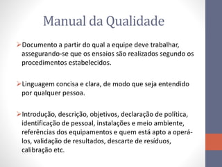 Manual da Qualidade
Documento a partir do qual a equipe deve trabalhar,
assegurando-se que os ensaios são realizados segundo os
procedimentos estabelecidos.
Linguagem concisa e clara, de modo que seja entendido
por qualquer pessoa.
Introdução, descrição, objetivos, declaração de política,
identificação de pessoal, instalações e meio ambiente,
referências dos equipamentos e quem está apto a operá-
los, validação de resultados, descarte de resíduos,
calibração etc.
 