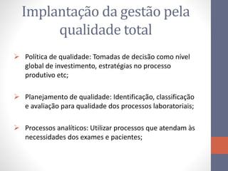 Implantação da gestão pela
qualidade total
 Política de qualidade: Tomadas de decisão como nível
global de investimento, estratégias no processo
produtivo etc;
 Planejamento de qualidade: Identificação, classificação
e avaliação para qualidade dos processos laboratoriais;
 Processos analíticos: Utilizar processos que atendam às
necessidades dos exames e pacientes;
 