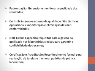  Padronização: Gerenciar e monitorar a qualidade dos
resultados;
 Controle interno e externo da qualidade: São técnicas
operacionais, monitoração e eliminação das não-
conformidades;
 NBR 14500: Especifica requisitos para a gestão da
qualidade nos laboratórios clínicos para garantir a
confiabilidade dos exames;
 Certificação e Acreditação: Reconhecimento formal para
realização de tarefas e melhorar padrões da prática
laboratorial.
 