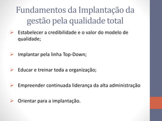 Fundamentos da Implantação da
gestão pela qualidade total
 Estabelecer a credibilidade e o valor do modelo de
qualidade;
 Implantar pela linha Top-Down;
 Educar e treinar toda a organização;
 Empreender continuada liderança da alta administração
 Orientar para a implantação.
 