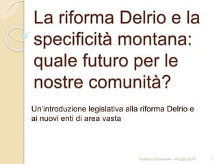 La riforma Delrio e la
specificità montana:
quale futuro per le
nostre comunità?
Un’introduzione legislativa alla riforma Delrio e
ai nuovi enti di area vasta
Federico Gusmeroli – 4 luglio 2014 1
 