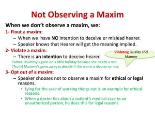 Not Observing a Maxim
When we don’t observe a maxim, we:
1- Flout a maxim:
– When we have NO intention to deceive or mislead hearer.
– Speaker knows that Hearer will get the meaning implied.
2- Violate a maxim:
– There is an intention to deceive hearer.
Father: Mummy’s gone on a little holiday because she needs a rest.
[Truth] Mummy’s gone away to decide if she wants a divorce or not.
3- Opt out of a maxim:
– Speaker chooses not to observe a maxim for ethical or legal
reasons.
• Lying for the sake of working things out is an example for ethical
reasons.
• When a doctor lies about a patient’s medical case to an
unauthorized person, he does this for legal reasons.
Violating Quality and
Manner
 