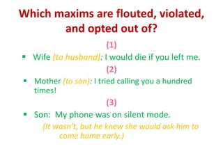 Which maxims are flouted, violated,
and opted out of?
(1)
 Wife (to husband): I would die if you left me.
(2)
 Mother (to son): I tried calling you a hundred
times!
(3)
 Son: My phone was on silent mode.
(It wasn’t, but he knew she would ask him to
come home early.)
 