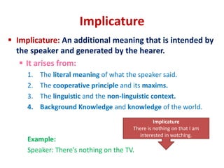 Implicature
 Implicature: An additional meaning that is intended by
the speaker and generated by the hearer.
 It arises from:
1. The literal meaning of what the speaker said.
2. The cooperative principle and its maxims.
3. The linguistic and the non-linguistic context.
4. Background Knowledge and knowledge of the world.
Example:
Speaker: There’s nothing on the TV.
Implicature
There is nothing on that I am
interested in watching.
 