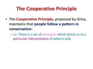 The Cooperative Principle
• The Cooperative Principle, proposed by Grice,
maintains that people follow a pattern in
conversation:
– i.e. There is a set of principles which direct us to a
particular interpretation of what is said.
 