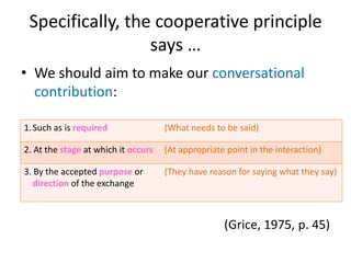 Specifically, the cooperative principle
says …
• We should aim to make our conversational
contribution:
(Grice, 1975, p. 45)
1.Such as is required (What needs to be said)
2. At the stage at which it occurs (At appropriate point in the interaction)
3. By the accepted purpose or
direction of the exchange
(They have reason for saying what they say)
 
