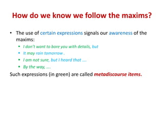 How do we know we follow the maxims?
• The use of certain expressions signals our awareness of the
maxims:
 I don’t want to bore you with details, but
 It may rain tomorrow .
 I am not sure, but I heard that ….
 By the way, ….
Such expressions (in green) are called metadiscourse items.
 