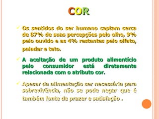 C O R Os sentidos do ser humano captam cerca de 87% de suas percepções pelo olho, 9% pelo ouvido e as 4% restantes pelo olfato, paladar e tato.   A aceitação de um produto alimentício pelo consumidor está diretamente relacionada com o atributo cor. Apesar da alimentação ser necessária para sobrevivência, não se pode negar que é também fonte de prazer e satisfação  .   