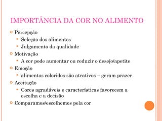 IMPORTÂNCIA DA COR NO ALIMENTO Percepção Seleção dos alimentos Julgamento da qualidade Motivação A cor pode aumentar ou reduzir o desejo/apetite Emoção alimentos coloridos são atrativos – geram prazer Aceitação Cores agradáveis e características favorecem a escolha e a decisão Comparamos/escolhemos pela cor 