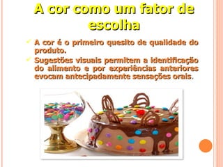 A cor é o primeiro quesito de qualidade do produto. Sugestões visuais permitem a identificação do alimento e por experiências anteriores evocam antecipadamente sensações orais . A cor como um fator de escolha 