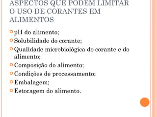 ASPECTOS QUE PODEM LIMITAR O USO DE CORANTES EM ALIMENTOS pH do alimento; Solubilidade do corante; Qualidade microbiológica do corante e do alimento; Composição do alimento; Condições de processamento; Embalagem; Estocagem do alimento. 