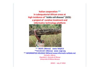 Italian cooperation **
in subequatorial African areas at
high incidence of “sickle cell disease” (SCD):
a project of curative treatment and
informatics technology platform
5
** HELP3 (Monza) www. Help3.it
**A.S.O.S.G.T. (Monza) www. osgt.org
** INFORMATICA SOLIDALE (Milano) www.informatic-solidale.net
Cornelio Uderzo
Ospedale S. Gerardo di Monza
Università di Milano Bicocca
DESIO : July, 9°-2016
 