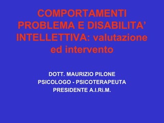 COMPORTAMENTI
PROBLEMA E DISABILITA’
INTELLETTIVA: valutazione
ed intervento
DOTT. MAURIZIO PILONE
PSICOLOGO - PSICOTERAPEUTA
PRESIDENTE A.I.Ri.M.

 