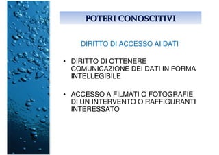 POTERI CONOSCITIVIPOTERI CONOSCITIVI
DIRITTO DI ACCESSO AI DATI
• DIRITTO DI OTTENERE
COMUNICAZIONE DEI DATI IN FORMA
INTELLEGIBILE
• ACCESSO A FILMATI O FOTOGRAFIE
DI UN INTERVENTO O RAFFIGURANTI
INTERESSATO
 