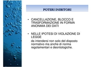 POTERI INIBITORIPOTERI INIBITORI
• CANCELLAZIONE, BLOCCO E
TRASFORMAZIONE IN FORMA
ANONIMA DEI DATI
• NELLE IPOTESI DI VIOLAZIONE DI
LEGGE
da intendersi non solo del disposto
normativo ma anche di norma
regolamentari e deontologiche.
 
