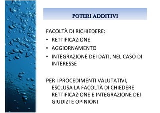 POTERI ADDITIVIPOTERI ADDITIVI
FACOLTÀ DI RICHIEDERE:
• RETTIFICAZIONE
• AGGIORNAMENTO
• INTEGRAZIONE DEI DATI, NEL CASO DI
INTERESSE
PER I PROCEDIMENTI VALUTATIVI,
ESCLUSA LA FACOLTÀ DI CHIEDERE
RETTIFICAZIONE E INTEGRAZIONE DEI
GIUDIZI E OPINIONI
 