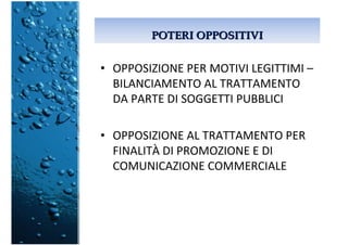POTERI OPPOSITIVIPOTERI OPPOSITIVI
• OPPOSIZIONE PER MOTIVI LEGITTIMI –
BILANCIAMENTO AL TRATTAMENTO
DA PARTE DI SOGGETTI PUBBLICI
• OPPOSIZIONE AL TRATTAMENTO PER
FINALITÀ DI PROMOZIONE E DI
COMUNICAZIONE COMMERCIALE
 