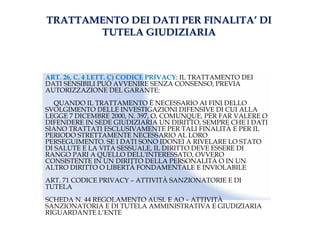 TRATTAMENTO DEI DATI PER FINALITATRATTAMENTO DEI DATI PER FINALITA’’ DIDI
TUTELA GIUDIZIARIATUTELA GIUDIZIARIA
ART. 26, C. 4 LETT. C) CODICE PRIVACY: IL TRATTAMENTO DEI
DATI SENSIBILI PUÒ AVVENIRE SENZA CONSENSO, PREVIA
AUTORIZZAZIONE DEL GARANTE:
QUANDO IL TRATTAMENTO È NECESSARIO AI FINI DELLO
SVOLGIMENTO DELLE INVESTIGAZIONI DIFENSIVE DI CUI ALLA
LEGGE 7 DICEMBRE 2000, N. 397, O, COMUNQUE, PER FAR VALERE O
DIFENDERE IN SEDE GIUDIZIARIA UN DIRITTO, SEMPRE CHE I DATI
SIANO TRATTATI ESCLUSIVAMENTE PER TALI FINALITÀ E PER IL
PERIODO STRETTAMENTE NECESSARIO AL LORO
PERSEGUIMENTO. SE I DATI SONO IDONEI A RIVELARE LO STATO
DI SALUTE E LA VITA SESSUALE, IL DIRITTO DEVE ESSERE DI
RANGO PARI A QUELLO DELL'INTERESSATO, OVVERO
CONSISTENTE IN UN DIRITTO DELLA PERSONALITÀ O IN UN
ALTRO DIRITTO O LIBERTÀ FONDAMENTALE E INVIOLABILE
ART. 71 CODICE PRIVACY – ATTIVITÀ SANZIONATORIE E DI
TUTELA
SCHEDA N. 44 REGOLAMENTO AUSL E AO – ATTIVITÀ
SANZIONATORIA E DI TUTELA AMMINISTRATIVA E GIUDIZIARIA
RIGUARDANTE L’ENTE
 