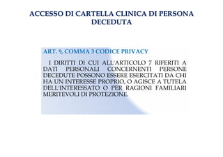 ACCESSO DI CARTELLA CLINICA DI PERSONAACCESSO DI CARTELLA CLINICA DI PERSONA
DECEDUTADECEDUTA
ART. 9, COMMA 3 CODICE PRIVACY
I DIRITTI DI CUI ALL'ARTICOLO 7 RIFERITI A
DATI PERSONALI CONCERNENTI PERSONE
DECEDUTE POSSONO ESSERE ESERCITATI DA CHI
HA UN INTERESSE PROPRIO, O AGISCE A TUTELA
DELL'INTERESSATO O PER RAGIONI FAMILIARI
MERITEVOLI DI PROTEZIONE.
 