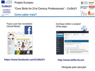 Projeto Europeu
“Core Skills for 21st Century Professionals” - CoSki21
Como saber mais?
Fique a par das novidades!
(Social Media)
https://www.facebook.com/CoSki21/ http://www.skills-4u.eu/
Conheça melhor o projeto!
(Web page)
Obrigada pela atenção!
 