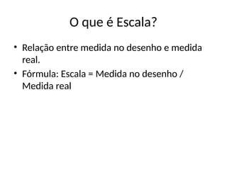 O que é Escala?
• Relação entre medida no desenho e medida
real.
• Fórmula: Escala = Medida no desenho /
Medida real
 