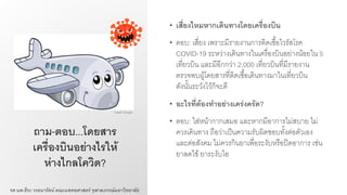 ถาม-ตอบ...โดยสาร
เครื่องบินอย่างไรให้
ห่างไกลโควิด?
• เสี่ยงไหมหากเดินทางโดยเครื่องบิน
• ตอบ: เสี่ยง เพราะมีรายงานการติดเชื้อไวรัสโรค
COVID-19 ระหว่างเดินทางในเครื่องบินอย่างน้อยใน 5
เที่ยวบิน และมีอีกกว่า 2,000 เที่ยวบินที่มีรายงาน
ตรวจพบผู้โดยสารที่ติดเชื้อเดินทางมาในเที่ยวบิน
ดังนั้นระวังไว้ก็จะดี
• อะไรที่ต้องทาอย่างเคร่งครัด?
• ตอบ: ใส่หน้ากากเสมอ และหากมีอาการไม่สบาย ไม่
ควรเดินทาง ถือว่าเป็นความรับผิดชอบทั้งต่อตัวเอง
และต่อสังคม ไม่ควรกินยาเพื่อระงับหรือปิดอาการ เช่น
ยาลดไข้ ยาระงับไอ
รศ.นพ.ธีระ วรธนารัตน์ คณะแพทยศาสตร์ จุฬาลงกรณ์มหาวิทยาลัย
Credit: Google
 