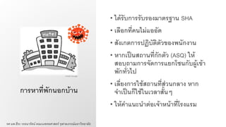 การหาที่พักนอกบ้าน
• ได้รับการรับรองมาตรฐาน SHA
• เลือกที่คนไม่แออัด
• สังเกตการปฏิบัติตัวของพนักงาน
• หากเป็นสถานที่กักตัว (ASQ) ให้
สอบถามการจัดการแยกโซนกับผู้เข้า
พักทั่วไป
• เลี่ยงการใช้สถานที่ส่วนกลาง หาก
จาเป็นก็ใช้ในเวลาสั้นๆ
• ให้คาแนะนาต่อเจ้าหน้าที่โรงแรม
รศ.นพ.ธีระ วรธนารัตน์ คณะแพทยศาสตร์ จุฬาลงกรณ์มหาวิทยาลัย
Credit: Google
 