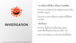 INVESTIGATION
• หากมีประวัติเสี่ยง หรืออาการสงสัย?
RT-PCR แยงจมูกตรวจสารพันธุกรรมของไวรัส
เป็นวิธีมาตรฐาน
ไม่แนะนาการตรวจเลือดหาแอนติบอดี้เพื่อคัด
กรองโรค
• ชัวร์ไหม?
RT-PCR นั้นต้องระวังเรื่องผลลบปลอม
แปลว่าติดเชื้อแต่ตรวจไม่เจอ เฉลี่ย 13%
แต่หากตรวจได้ผลบวก มักแปลว่าติดเชื้อจริง
รศ.นพ.ธีระ วรธนารัตน์ คณะแพทยศาสตร์ จุฬาลงกรณ์มหาวิทยาลัย
 