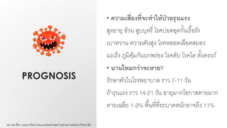 PROGNOSIS
• ความเสี่ยงที่จะทาให้ป่วยรุนแรง
สูงอายุ อ้วน สูบบุหรี่ โรคปอดอุดกั้นเรื้อรัง
เบาหวาน ความดันสูง โรคหลอดเลือดสมอง
มะเร็ง ภูมิคุ้มกันบกพร่อง โรคตับ โรคไต ตั้งครรภ์
• นานไหมกว่าจะหาย?
รักษาตัวในโรงพยาบาล ราว 7-11 วัน
ถ้ารุนแรง ราว 14-21 วัน อายุมากโอกาสตายมาก
ตายเฉลี่ย 1-3% พื้นที่ที่ระบาดหนักอาจถึง 11%
รศ.นพ.ธีระ วรธนารัตน์ คณะแพทยศาสตร์ จุฬาลงกรณ์มหาวิทยาลัย
 