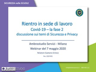 Rientro in sede di lavoro
Covid-19 – la fase 2
discussione sui temi di Sicurezza e Privacy
_________________________________
Ambrostudio Servizi - Milano
Webinar del 7 maggio 2020
Relatore Gaetano Grieco
Rev. 2020-001
SICUREZZA nelle SCUOLE
info@ambroservizi.it - 800 456 111
 