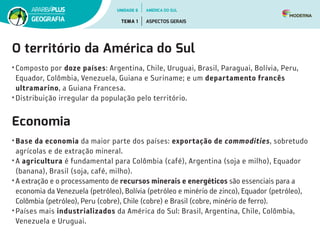 O território da América do Sul
• Composto por doze países: Argentina, Chile, Uruguai, Brasil, Paraguai, Bolívia, Peru,
Equador, Colômbia, Venezuela, Guiana e Suriname; e um departamento francês
ultramarino, a Guiana Francesa.
• Distribuição irregular da população pelo território.
Economia
• Base da economia da maior parte dos países: exportação de commodities, sobretudo
agrícolas e de extração mineral.
• A agricultura é fundamental para Colômbia (café), Argentina (soja e milho), Equador
(banana), Brasil (soja, café, milho).
• A extração e o processamento de recursos minerais e energéticos são essenciais para a
economia da Venezuela (petróleo), Bolívia (petróleo e minério de zinco), Equador (petróleo),
Colômbia (petróleo), Peru (cobre), Chile (cobre) e Brasil (cobre, minério de ferro).
• Países mais industrializados da América do Sul: Brasil, Argentina, Chile, Colômbia,
Venezuela e Uruguai.
UNIDADE 6
TEMA 1 ASPECTOS GERAIS
GEOGRAFIA
AMÉRICA DO SUL
 