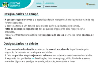Desigualdades no campo
• A concentração de terras e a escravidão foram marcantes historicamente e ainda não
foram superadas.
• O acesso à terra é um desafio para grande parte da população do campo.
• Falta de condições econômicas dos pequenos produtores para modernizar a
produção.
• Precária infraestrutura pública e dificuldades de acesso a serviços como educação e
saúde.
Desigualdades na cidade
• O processo de urbanização aconteceu de maneira acelerada impulsionado pela
migração de moradores rurais para as cidades.
• A falta de política de planejamento urbano e desordenado crescimento das cidades.
• A expansão das periferias favelização, falta de emprego, dificuldade de acesso a
moradias dignas e a serviços de saúde, educação, transporte e lazer.
UNIDADE 6
TEMA 1 ASPECTOS GERAIS
GEOGRAFIA
AMÉRICA DO SUL
 