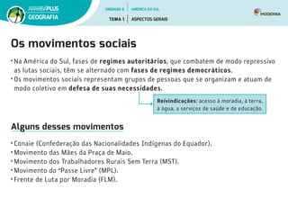 Os movimentos sociais
• Na América do Sul, fases de regimes autoritários, que combatem de modo repressivo
as lutas sociais, têm se alternado com fases de regimes democráticos.
• Os movimentos sociais representam grupos de pessoas que se organizam e atuam de
modo coletivo em defesa de suas necessidades.
Reivindicações: acesso à moradia, à terra,
à água, a serviços de saúde e de educação.
Alguns desses movimentos
• Conaie (Confederação das Nacionalidades Indígenas do Equador).
• Movimento das Mães da Praça de Maio.
• Movimento dos Trabalhadores Rurais Sem Terra (MST).
• Movimento do “Passe Livre” (MPL).
• Frente de Luta por Moradia (FLM).
UNIDADE 6
TEMA 1 ASPECTOS GERAIS
GEOGRAFIA
AMÉRICA DO SUL
 