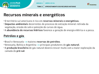 Recursos minerais e energéticos
• O território sul-americano é rico em reservas minerais e energéticas.
• Impactos ambientais decorrentes do processo de extração mineral: retirada da
vegetação, erosão do solo e poluição de cursos de água.
• A abundância de recursos hídricos favorece a geração de energia elétrica e a pesca.
Petróleo e gás
• Brasil e Venezuela maiores reservas de petróleo.
• Venezuela, Bolívia e Argentina principais produtores de gás natural.
• A produção brasileira de gás natural deverá crescer muito com a maior exploração da
camada do pré-sal.
UNIDADE 6
TEMA 2 APROVEITAMENTO DOS RECURSOS NATURAIS
GEOGRAFIA
AMÉRICA DO SUL
 