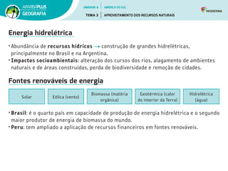 Energia hidrelétrica
• Abundância de recursos hídricos construção de grandes hidrelétricas,
principalmente no Brasil e na Argentina.
• Impactos socioambientais: alteração dos cursos dos rios, alagamento de ambientes
naturais e de áreas construídas, perda de biodiversidade e remoção de cidades.
Fontes renováveis de energia
Geotérmica (calor
do interior da Terra)
Biomassa (matéria
orgânica)
Eólica (vento)
Hidrelétrica
(água)
Solar
• Brasil: é o quarto país em capacidade de produção de energia hidrelétrica e o segundo
maior produtor de energia de biomassa do mundo.
• Peru: tem ampliado a aplicação de recursos financeiros em fontes renováveis.
UNIDADE 6
TEMA 2 APROVEITAMENTO DOS RECURSOS NATURAIS
GEOGRAFIA
AMÉRICA DO SUL
 