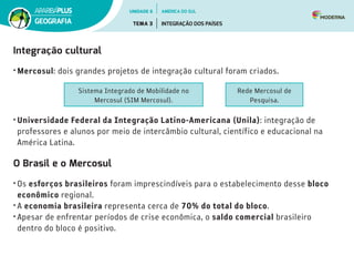 Integração cultural
• Mercosul: dois grandes projetos de integração cultural foram criados.
• Universidade Federal da Integração Latino-Americana (Unila): integração de
professores e alunos por meio de intercâmbio cultural, científico e educacional na
América Latina.
O Brasil e o Mercosul
• Os esforços brasileiros foram imprescindíveis para o estabelecimento desse bloco
econômico regional.
• A economia brasileira representa cerca de 70% do total do bloco.
• Apesar de enfrentar períodos de crise econômica, o saldo comercial brasileiro
dentro do bloco é positivo.
Sistema Integrado de Mobilidade no
Mercosul (SIM Mercosul).
Rede Mercosul de
Pesquisa.
UNIDADE 6
TEMA 3 INTEGRAÇÃO DOS PAÍSES
GEOGRAFIA
AMÉRICA DO SUL
 