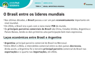 O Brasil entre os líderes mundiais
• Nas últimas décadas, o Brasil passou a ser um país economicamente importante em
nível mundial.
• Em 2016, o Brasil era o país com o nono maior PIB do mundo.
• Os principais parceiros comerciais do Brasil são China, Estados Unidos, Argentina e
Países Baixos, tendo os dois primeiros uma participação bem mais expressiva.
Laços econômicos entre Brasil e Argentina
• Argentina: principal parceiro comercial do Brasil no Mercosul.
• Entre 2012 e 2016, o intercâmbio comercial entre os dois países decresceu.
Ainda assim, a Argentina foi o terceiro principal parceiro comercial do Brasil nas
exportações e o quarto nas importações, em 2016.
UNIDADE 6
TEMA 4 BRASIL: IMPORTÂNCIA REGIONAL
GEOGRAFIA
AMÉRICA DO SUL
 