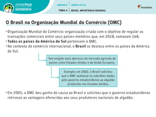 O Brasil na Organização Mundial do Comércio (OMC)
• Organização Mundial do Comércio: organização criada com o objetivo de regular as
transações comerciais entre seus países-membros que, em 2018, somavam 168.
• Todos os países da América do Sul pertencem à OMC.
• No contexto do comércio internacional, o Brasil se destaca entre os países da América
do Sul.
Tem exigido mais abertura do mercado agrícola de
países como Estados Unidos e da União Europeia.
Exemplo: em 2002, o Brasil solicitou
que a OMC avaliasse os subsídios dados
pelo governo estadunidense ao algodão
produzido nos Estados Unidos.
• Em 2005, a OMC deu ganho de causa ao Brasil e solicitou que o governo estadunidense
retirasse as vantagens oferecidas aos seus produtores nacionais de algodão.
UNIDADE 6
TEMA 4 BRASIL: IMPORTÂNCIA REGIONAL
GEOGRAFIA
AMÉRICA DO SUL
 