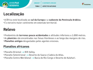 Localização
• A África está localizada ao sul da Europa e a sudoeste da Península Arábica.
• É o terceiro maior continente em extensão territorial.
Relevo
• Predomínio de terrenos pouco acidentados e altitudes inferiores a 1.000 metros.
• As planícies são encontradas nas faixas litorâneas e ao longo das margens de rios.
• Planaltos antigos desgastados pelos agentes erosivos.
Planaltos africanos
• Planalto Oriental Rift Valley.
• Planalto Setentrional Deserto do Saara e Cadeia do Atlas.
• Planalto Centro-Meridional Bacia do Rio Congo e Deserto do Kalahari.
UNIDADE 7
TEMA 1 ASPECTOS NATURAIS
GEOGRAFIA
O CONTINENTE AFRICANO
 