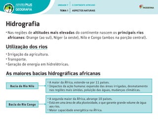 Hidrografia
• Nas regiões de altitudes mais elevadas do continente nascem os principais rios
africanos: Orange (ao sul), Níger (a oeste), Nilo e Congo (ambos na porção central).
Utilização dos rios
• Irrigação da agricultura.
• Transporte.
• Geração de energia em hidrelétricas.
As maiores bacias hidrográficas africanas
• A maior da África, estende-se por 11 países.
• Impactos da ação humana: expansão das áreas irrigadas, desmatamento
nas regiões mais úmidas, poluição das águas, mudanças climáticas.
• A segunda maior da África, abrange 10 países.
• Está em uma área de alta pluviosidade, o que garante grande volume de água
aos rios.
• Maior capacidade energética na África.
Bacia do Rio Nilo
Bacia do Rio Congo
UNIDADE 7
TEMA 1 ASPECTOS NATURAIS
GEOGRAFIA
O CONTINENTE AFRICANO
 