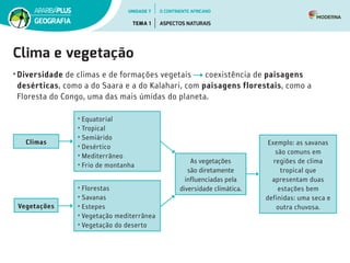 Clima e vegetação
• Diversidade de climas e de formações vegetais coexistência de paisagens
desérticas, como a do Saara e a do Kalahari, com paisagens florestais, como a
Floresta do Congo, uma das mais úmidas do planeta.
• Equatorial
• Tropical
• Semiárido
• Desértico
• Mediterrâneo
• Frio de montanha
• Florestas
• Savanas
• Estepes
• Vegetação mediterrânea
• Vegetação do deserto
Climas
Vegetações
As vegetações
são diretamente
influenciadas pela
diversidade climática.
Exemplo: as savanas
são comuns em
regiões de clima
tropical que
apresentam duas
estações bem
definidas: uma seca e
outra chuvosa.
UNIDADE 7
TEMA 1 ASPECTOS NATURAIS
GEOGRAFIA
O CONTINENTE AFRICANO
 