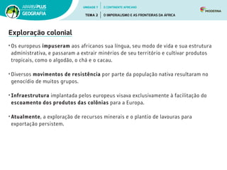 Exploração colonial
• Os europeus impuseram aos africanos sua língua, seu modo de vida e sua estrutura
administrativa, e passaram a extrair minérios de seu território e cultivar produtos
tropicais, como o algodão, o chá e o cacau.
• Diversos movimentos de resistência por parte da população nativa resultaram no
genocídio de muitos grupos.
• Infraestrutura implantada pelos europeus visava exclusivamente à facilitação do
escoamento dos produtos das colônias para a Europa.
• Atualmente, a exploração de recursos minerais e o plantio de lavouras para
exportação persistem.
UNIDADE 7
TEMA 2 O IMPERIALISMO E AS FRONTEIRAS DA ÁFRICA
GEOGRAFIA
O CONTINENTE AFRICANO
 