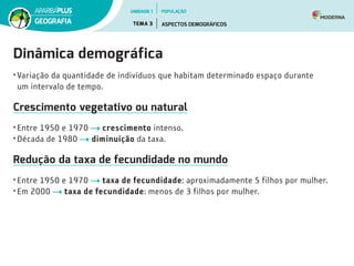 Dinâmica demográfica
• Variação da quantidade de indivíduos que habitam determinado espaço durante
um intervalo de tempo.
Crescimento vegetativo ou natural
• Entre 1950 e 1970 crescimento intenso.
• Década de 1980 diminuição da taxa.
Redução da taxa de fecundidade no mundo
• Entre 1950 e 1970 taxa de fecundidade: aproximadamente 5 filhos por mulher.
• Em 2000 taxa de fecundidade: menos de 3 filhos por mulher.
UNIDADE 1
TEMA 3 ASPECTOS DEMOGRÁFICOS
GEOGRAFIA
POPULAÇÃO
 