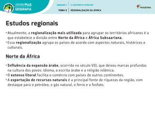 Estudos regionais
• Atualmente, a regionalização mais utilizada para agrupar os territórios africanos é a
que estabelece a divisão entre Norte da África e África Subsaariana.
• Essa regionalização agrupa os países de acordo com aspectos naturais, históricos e
culturais.
Norte da África
• Influência da expansão árabe, ocorrida no século VII, que deixou marcas profundas
na cultura dos povos: idioma, a escrita árabe e a religião islâmica.
• O extenso litoral facilita o comércio com países de outros continentes.
• A exportação de recursos naturais é a principal fonte de riquezas da região, com
destaque para o petróleo, o gás natural, o ferro e o fosfato.
UNIDADE 7
TEMA 3 REGIONALIZAÇÃO DA ÁFRICA
GEOGRAFIA
O CONTINENTE AFRICANO
 