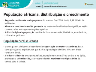 População africana: distribuição e crescimento
• Segundo continente mais populoso do mundo. Em 2018, havia 1,12 bilhão de
habitantes.
• Não é um continente muito povoado, as maiores densidades demográficas estão
concentradas em algumas regiões e países.
• A distribuição da população resulta de fatores naturais, históricos, econômicos,
culturais e políticos.
População rural e urbana
• Muitos países africanos dependem da exportação de matérias-primas. Essa
condição ajuda a explicar por que 63% da população africana vivia em áreas
rurais em 2018.
• A industrialização em alguns países, especialmente na África do Sul e no Egito,
promoveu a urbanização, acarretando fortes movimentos migratórios do
campo para a cidade.
UNIDADE 7
TEMA 4 POPULAÇÃO E CONDIÇÕES DE VIDA
GEOGRAFIA
O CONTINENTE AFRICANO
 