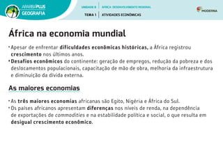 África na economia mundial
• Apesar de enfrentar dificuldades econômicas históricas, a África registrou
crescimento nos últimos anos.
•Desafios econômicos do continente: geração de empregos, redução da pobreza e dos
deslocamentos populacionais, capacitação de mão de obra, melhoria da infraestrutura
e diminuição da dívida externa.
As maiores economias
• As três maiores economias africanas são Egito, Nigéria e África do Sul.  
• Os países africanos apresentam diferenças nos níveis de renda, na dependência
de exportações de commodities e na estabilidade política e social, o que resulta em
desigual crescimento econômico.
UNIDADE 8
TEMA 1 ATIVIDADES ECONÔMICAS
GEOGRAFIA
ÁFRICA: DESENVOLVIMENTO REGIONAL
 