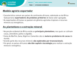 Modelo agrário-exportador
• Característica comum aos países do continente africano, sobretudo os da África
Subsaariana: exportadores de produtos primários de baixo valor agregado.
• As exportações africanas se pautam em gêneros agrícolas tropicais e recursos
minerais ou energéticos.
As plantations e a extração mineral
• Na porção ocidental da África estão as principais plantations, nas quais se cultivam
cacau, amendoim, palma e algodão.
• Costa do Marfim, Gana, Nigéria e Camarões são os maiores produtores de cacau do
mundo.
• Grande parte dos recursos minerais são explorados por transnacionais.
• Em geral, os países africanos não têm capital e tecnologia para realizar a extração
mineral e energética.
UNIDADE 8
TEMA 1 ATIVIDADES ECONÔMICAS
GEOGRAFIA
ÁFRICA: DESENVOLVIMENTO REGIONAL
 