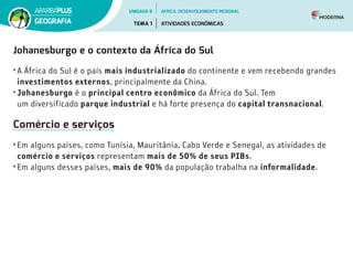 Johanesburgo e o contexto da África do Sul
• A África do Sul é o país mais industrializado do continente e vem recebendo grandes
investimentos externos, principalmente da China.
• Johanesburgo é o principal centro econômico da África do Sul. Tem                                            
um diversificado parque industrial e há forte presença do capital transnacional.
Comércio e serviços
• Em alguns países, como Tunísia, Mauritânia, Cabo Verde e Senegal, as atividades de
comércio e serviços representam mais de 50% de seus PIBs.
• Em alguns desses países, mais de 90% da população trabalha na informalidade.
UNIDADE 8
TEMA 1 ATIVIDADES ECONÔMICAS
GEOGRAFIA
ÁFRICA: DESENVOLVIMENTO REGIONAL
 