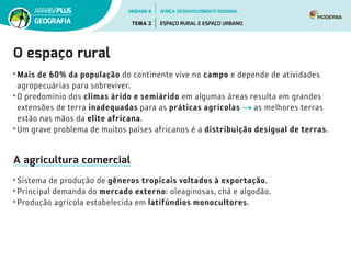 O espaço rural
• Mais de 60% da população do continente vive no campo e depende de atividades
agropecuárias para sobreviver.
• O predomínio dos climas árido e semiárido em algumas áreas resulta em grandes
extensões de terra inadequadas para as práticas agrícolas as melhores terras
estão nas mãos da elite africana.
• Um grave problema de muitos países africanos é a distribuição desigual de terras.
A agricultura comercial
• Sistema de produção de gêneros tropicais voltados à exportação.
• Principal demanda do mercado externo: oleaginosas, chá e algodão.
• Produção agrícola estabelecida em latifúndios monocultores.
UNIDADE 8
TEMA 2 ESPAÇO RURAL E ESPAÇO URBANO
GEOGRAFIA
ÁFRICA: DESENVOLVIMENTO REGIONAL
 